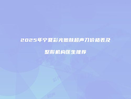 2025年宁夏彩光嫩肤超声刀价格表及整形机构医生推荐