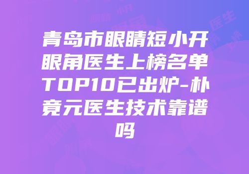 青岛市眼睛短小开眼角医生上榜名单TOP10已出炉-朴竟元医生技术靠谱吗