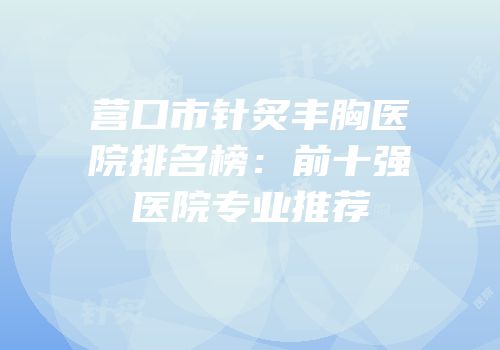 营口市针炙丰胸医院排名榜：前十强医院专业推荐