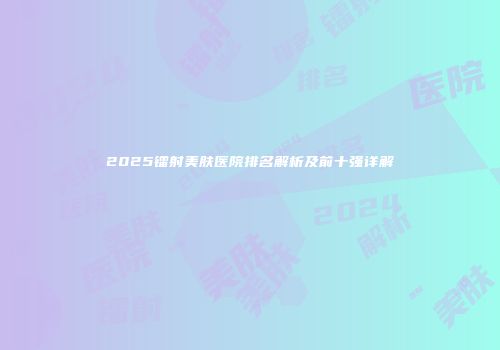 2025镭射美肤医院排名解析及前十强详解