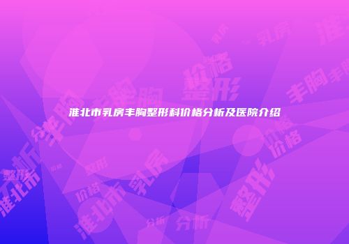 淮北市乳房丰胸整形科价格分析及医院介绍