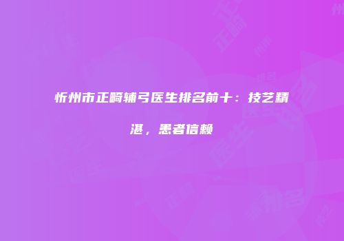 忻州市正畸辅弓医生排名前十：技艺精湛，患者信赖