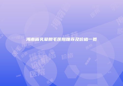 海南省乳晕脱毛医院推荐及价格一览