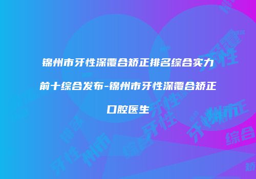 锦州市牙性深覆合矫正排名综合实力前十综合发布-锦州市牙性深覆合矫正口腔医生