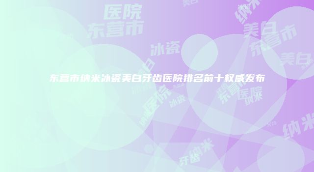 东营市纳米冰瓷美白牙齿医院排名前十权威发布