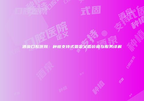 酒泉口腔医院：种植支持式固定义齿价格与服务详解