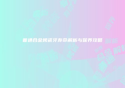 普通合金烤瓷牙寿命解析与保养攻略