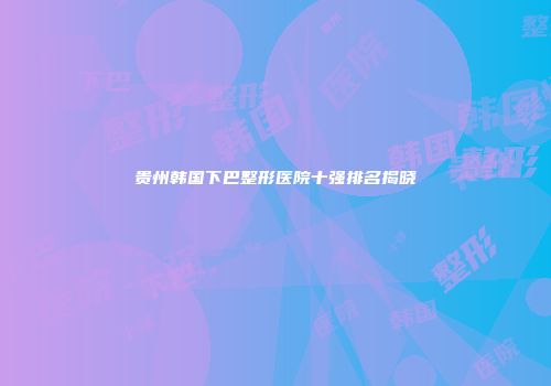 贵州韩国下巴整形医院十强排名揭晓