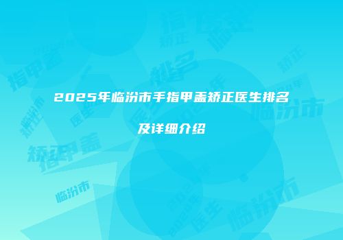 2025年临汾市手指甲盖矫正医生排名及详细介绍