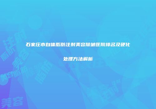 石家庄市自体脂肪注射美容除皱医院排名及硬化处理方法解析