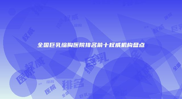 全国巨乳缩胸医院排名前十权威机构盘点