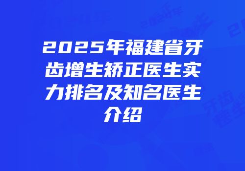 2025年福建省牙齿增生矫正医生实力排名及知名医生介绍