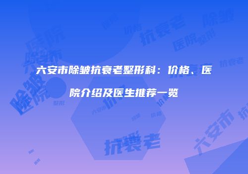 六安市除皱抗衰老整形科：价格、医院介绍及医生推荐一览