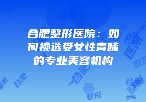 合肥整形医院：如何挑选受女性青睐的专业美容机构