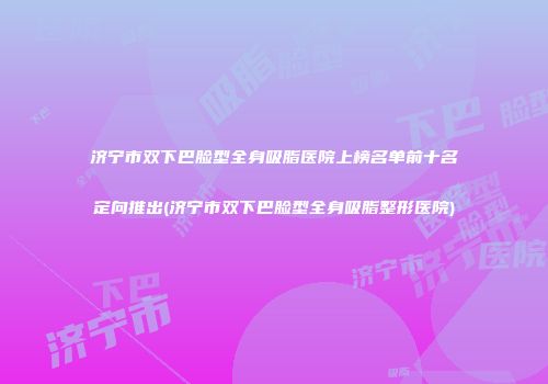 济宁市双下巴脸型全身吸脂医院上榜名单前十名定向推出(济宁市双下巴脸型全身吸脂整形医院)