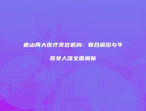 唐山两大医疗美容机构：联合丽珍与牛燕女人馆全面解析