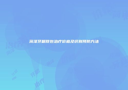 菏泽牙龈脓包治疗价格及识别预防方法