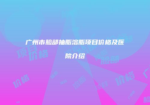 广州市脸部抽脂溶脂项目价格及医院介绍