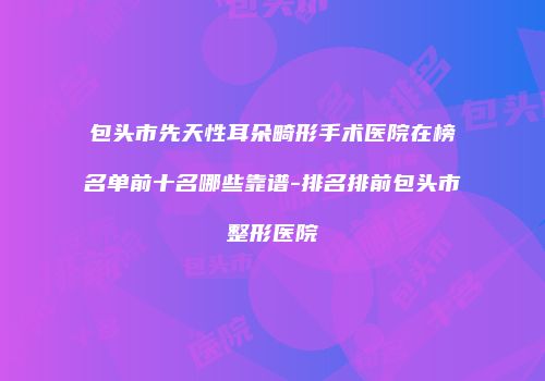 包头市先天性耳朵畸形手术医院在榜名单前十名哪些靠谱-排名排前包头市整形医院