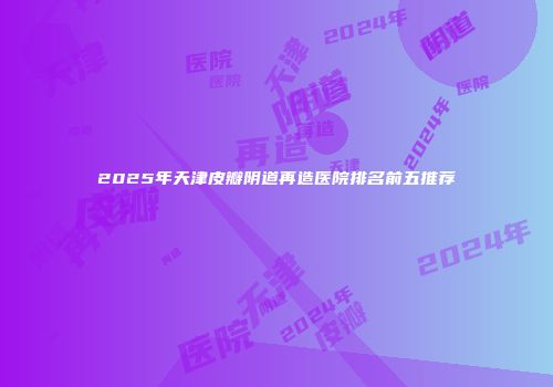2025年天津皮瓣阴道再造医院排名前五推荐