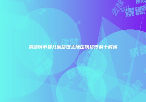 景德镇市婴儿咖啡斑去除医院排行前十解析