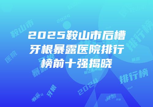 2025鞍山市后槽牙根暴露医院排行榜前十强揭晓