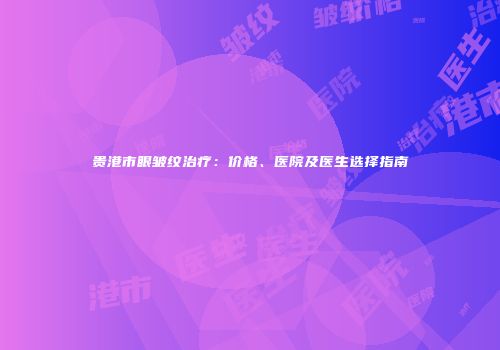 贵港市眼皱纹治疗：价格、医院及医生选择指南
