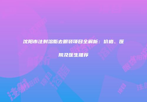 沈阳市注射溶脂去眼袋项目全解析：价格、医院及医生推荐