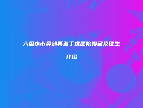 六盘水市鼻部再造手术医院排名及医生介绍