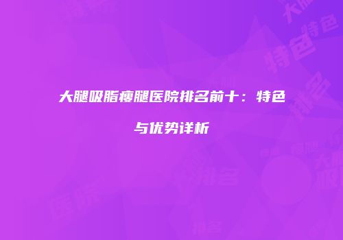 大腿吸脂瘦腿医院排名前十：特色与优势详析