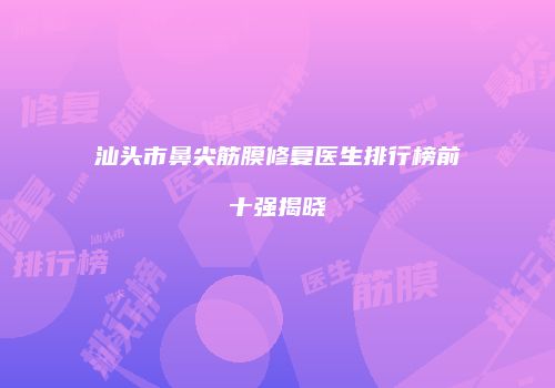 汕头市鼻尖筋膜修复医生排行榜前十强揭晓