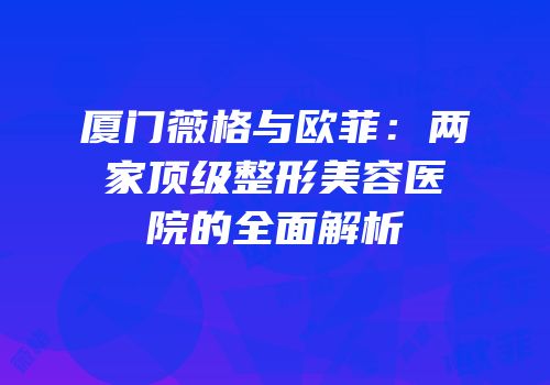 厦门薇格与欧菲：两家顶级整形美容医院的全面解析