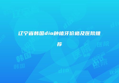 辽宁省韩国dio种植牙价格及医院推荐