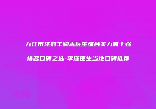 九江市注射丰胸术医生综合实力前十强排名口碑之选-李瑾医生当地口碑推荐