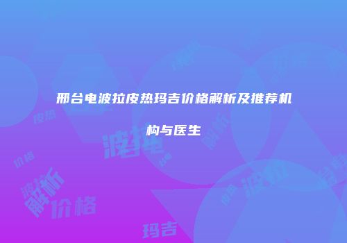 邢台电波拉皮热玛吉价格解析及推荐机构与医生