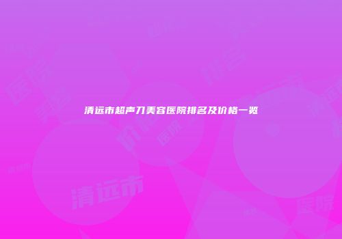 清远市超声刀美容医院排名及价格一览