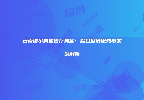云南德尔美客医疗美容：综合整形服务与案例解析