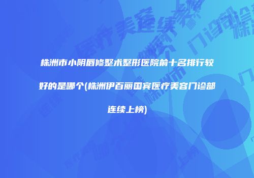 株洲市小阴唇修整术整形医院前十名排行较好的是哪个(株洲伊百丽国宾医疗美容门诊部连续上榜)