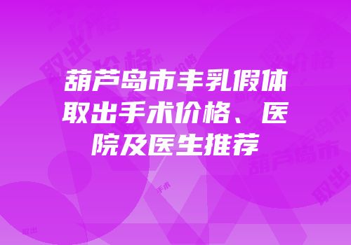 葫芦岛市丰乳假体取出手术价格、医院及医生推荐