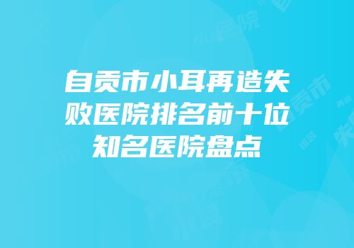 自贡市小耳再造失败医院排名前十位知名医院盘点