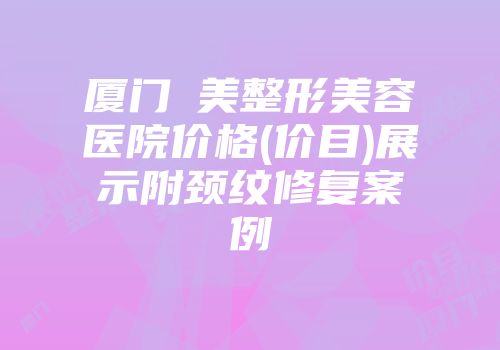 厦门姮美整形美容医院价格(价目)展示附颈纹修复案例