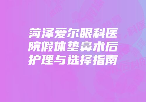 菏泽爱尔眼科医院假体垫鼻术后护理与选择指南