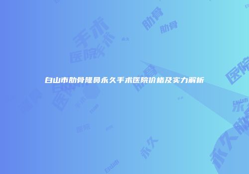 白山市肋骨隆鼻永久手术医院价格及实力解析