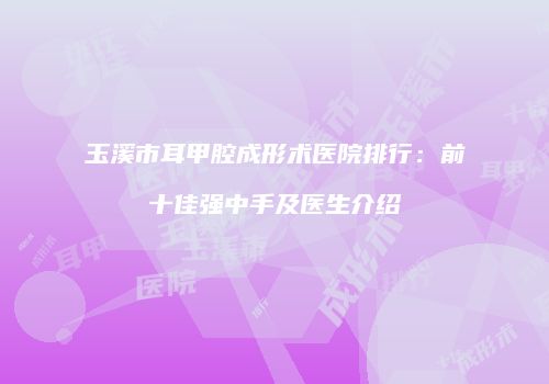 玉溪市耳甲腔成形术医院排行：前十佳强中手及医生介绍