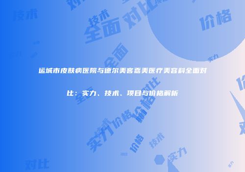 运城市皮肤病医院与德尔美客嘉美医疗美容科全面对比：实力、技术、项目与价格解析