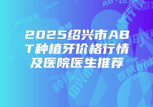 2025绍兴市ABT种植牙价格行情及医院医生推荐