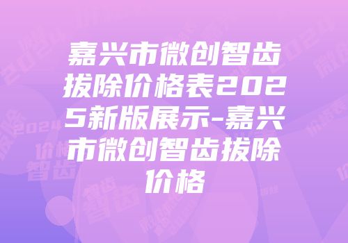 嘉兴市微创智齿拔除价格表2025新版展示-嘉兴市微创智齿拔除价格