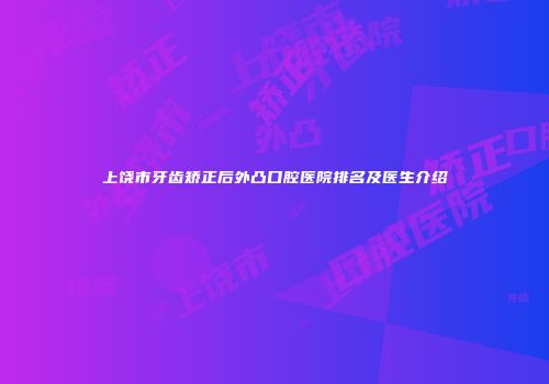 上饶市牙齿矫正后外凸口腔医院排名及医生介绍