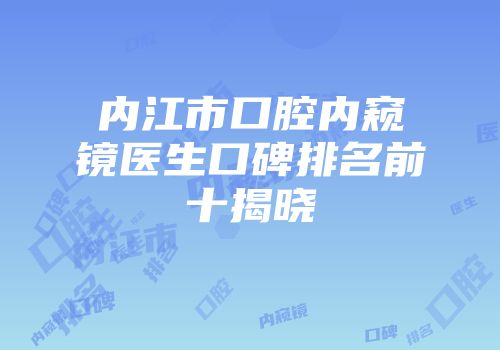内江市口腔内窥镜医生口碑排名前十揭晓