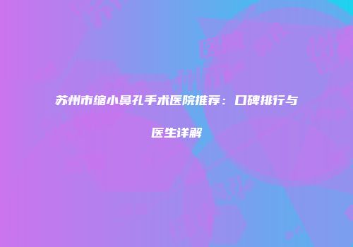 苏州市缩小鼻孔手术医院推荐：口碑排行与医生详解